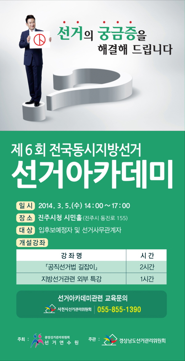 선거의 궁금증을 해결해 드립니다. 제6회 전국동시지방선거. 선거아카데미. 일시(2014.3.5 수요일 14시부터 17시까지) 장소(진주시청 시민홀-진주시 동진로 155). 대상(입후보예정자 및 선거사무관계자). 개설강좌(공직선거법 길잡이 2시간, 지방선거관련 외부 특강 1시간). 선거아카데미 관련 교육문의(사천시선거관리위원회 055-855-1390. 국번없이 1390). 주최(중앙선거관리위원회 선거연수원). 주관(경상남도선거관리위원회)