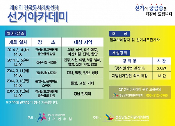 선거의 궁금증을 해결해 드립니다. 제6회 전국동시지방선거. 선거아카데미. 개최일시1. 2014.3.4(화) 14시, 장소(경상남도교원단체 총연합회 강당), 대상지역(의창,성산,마산합포,마산회원,진해,함안). 개최일시2. 2014.3.5(수) 14시, 장소(진주시청 시민홀), 대상지역(진주,사천,의령,하동,남해,함양,산청,거창,합천). 개최일시3. 2014.3.11(화) 14시, 장소(김해시청 대강당), 대상지역(김해,밀양,양산,창녕). 개최일시4. 2014.3.13(목) 14시, 장소(통영시민문화회관 소극장), 대상지역(통영,고성,거제). 개최일시5. 2014.3.5(토) 14시, 장소(경상남도교원단체 총연합회 강당), 대상지역(경남 전지역). 지역에 관계없이 참석 가능합니다. 대상(입후보예정자 및 선거사무관계자), 개설강좌(강좌명-공직선거법 길잡이 2시간, 지방선거관련 외부 특강 1시간). 선거아카데미 관련 교육문의 및 신청안내(경상남도선거관리위원회 055-212-0760). 주최(중앙선거관리위원회 선거연수원). 주관(경상남도선거관리위원회)