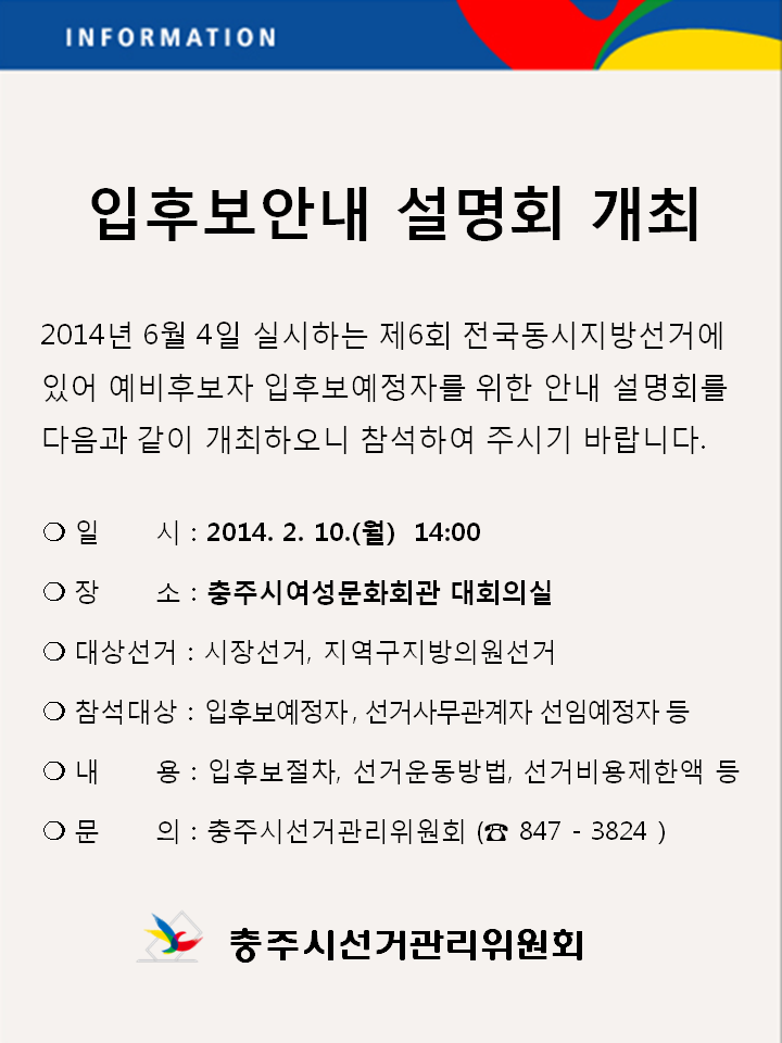 입후보안내 설명회 개최. 2014년6월4일 실시하는 제6회 전국동시지방선거에 있어 예비후보자 입후보예정자를 위한 안내 설명회를 다음과 같이 개최하오니 참석하여 주시기 바랍니다. 일시(2014.2.10.(월) 14시), 장소(충주시여성문화회관 대회의실), 대상선거(시장선거, 지역구지방의원선거), 참석대상(입후보예정자, 선거사무관계자 선임예정자 등), 내용(입후보절차, 선거운동방법, 선거비용제한액 등), 문의(충주시선거관리위원회, 847-3824). 충주시선거관리위원회