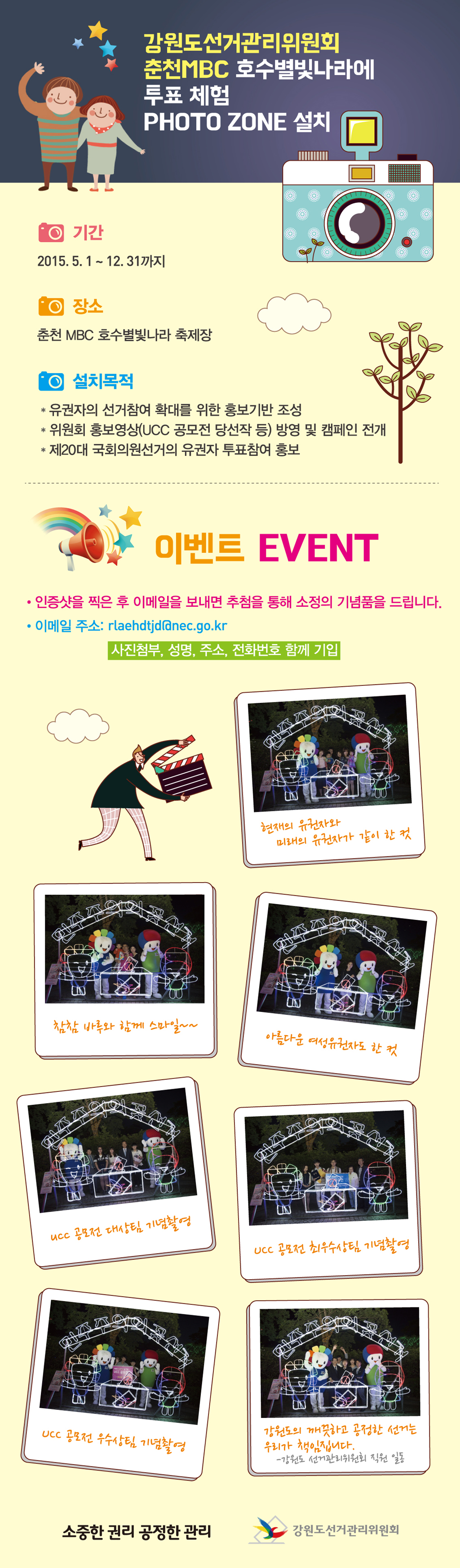 강원도선거관리위원회 춘천MBC 호수별빛나라에 투표처험 포토존 설치 기간 2015.5.1 ~12.31까지 장소 춘천 MBC호수별빛나라 축제장 설치목적 유권자의 선거참여 확대를 위한 홍보기반 조성 위원회 홍보영상 방영 및 캠페인 전개 제20대 국회의원선거의 유권자 투표참여 홍보  이벤트 안내 인증샷을 찍은 후 이메일을 보내면 추첨을 통해 소정의 기념품을 드립니다. 이메일 주소 rlaehdtjd@nec.go.kr 사진첨부, 성명, 주소, 전화번호 함께 기입 사진설명 사진 1~7 인증샷 예시  소중한 권리 공정한 관리 강원도선거관리위원회