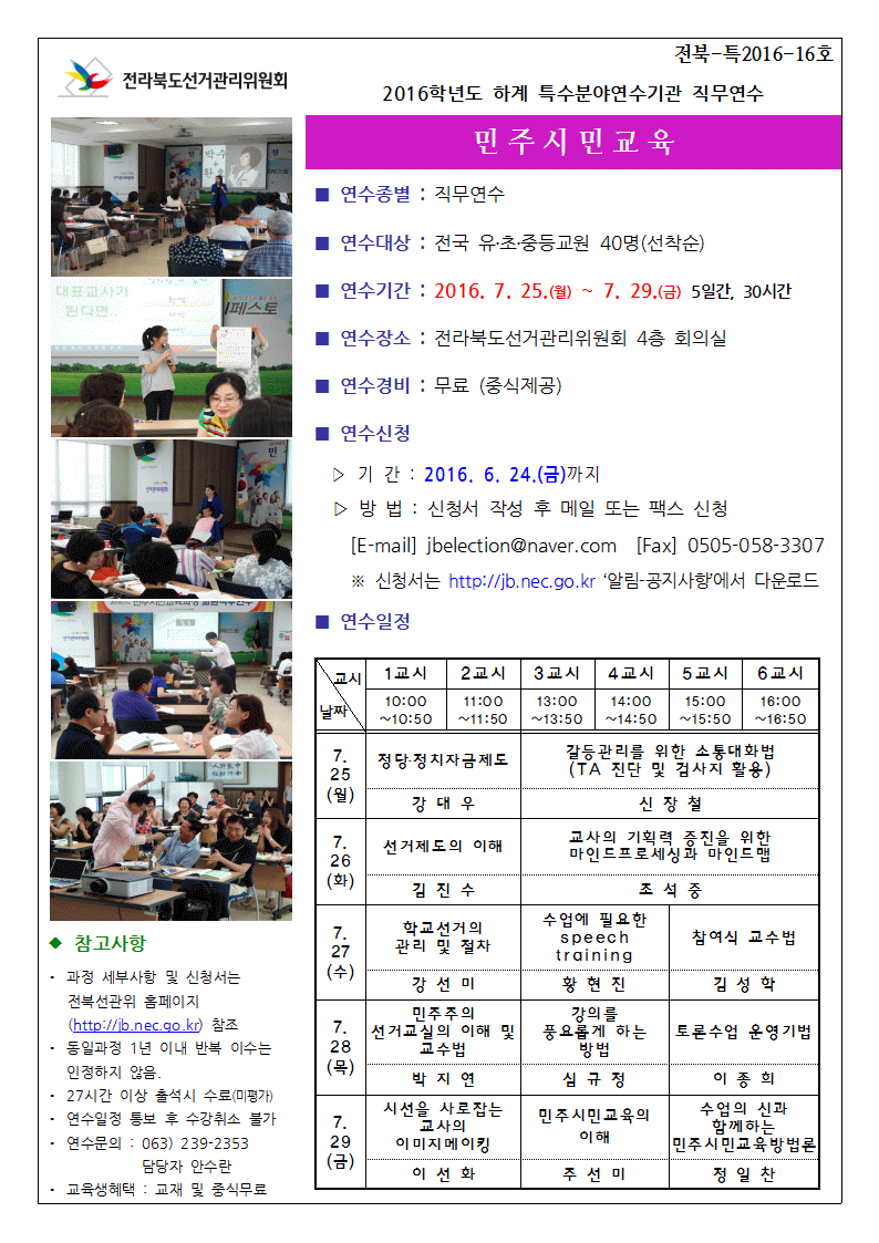 2016학년도 하계 특수분야 연수기관 직무연수. 민주시민교육. 연수종별 : 직무연수. 연수대상: 전국유초중등교원 40명(선착순). 연수기간 : 2016. 7. 25 ~ 7. 29 5일간, 30시간. 연수장소 : 전라북도 선거관리위원회 4층 회의실. 연수경비 : 무료 (중식제공) 연수신청. 기간 : 2016. 6. 24 (금) 까지. 방법 : 신청서 작성 후 메일 또는 팩스 신청. 메일. jbelcetion@naver.com 팩스 0505-058-3307. 신청서는 jb.nec.go.kr 알림-공지사항에서 다운로드. 