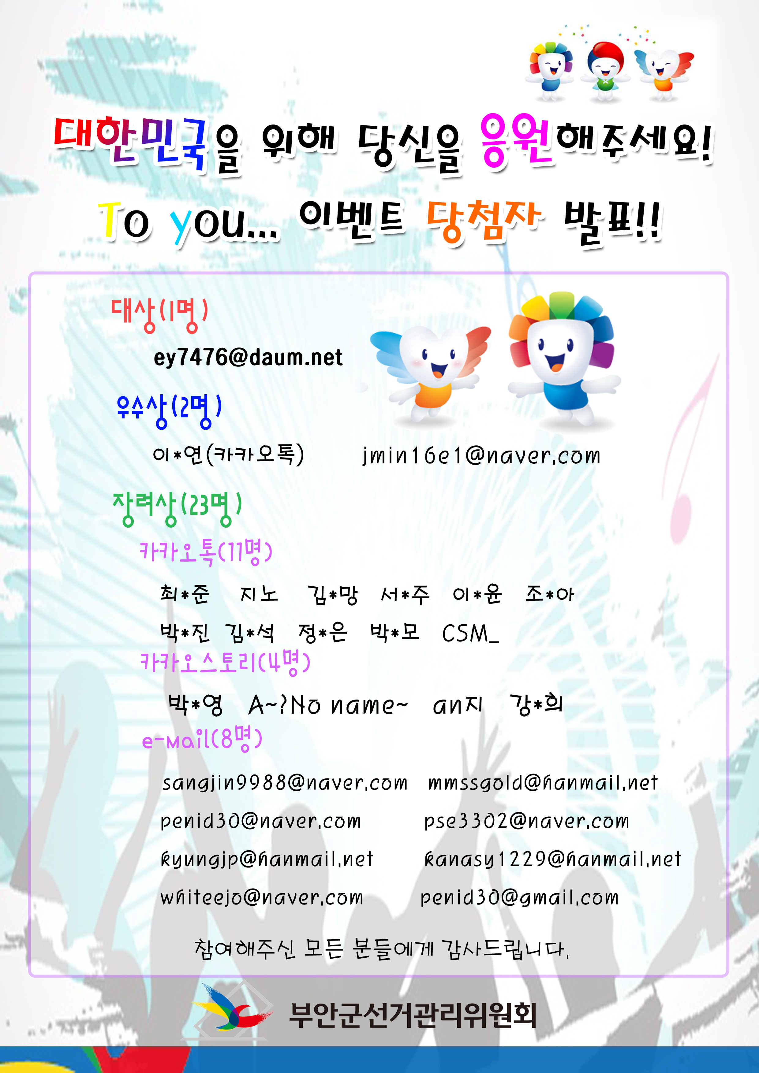 대한민국을 위해 당신을 응원해주세요! To you... 이벤트 당첨자 발표! 대상(1명) ey7476@daum.net 우수상(2명) 이*연(카카오톡) jmin16e1@naver.com 장려상(23명) 카카오톡(11명) 최*준 지노 김*망 서*주 이*윤 조*아 박*진 김*석 정*은 박*모 CSM_ 카카오스토리(4명) 박*영 A~No name~ an지 강*희 e-mail(8명) sangjin9988@naver.com mmssgold@hanmail.net penid30@naver.com pse3302@naver.com kyungjp@hanmail.net kanasy1229@hanmail.net whiteejo@naver.com penid30@gmail.com