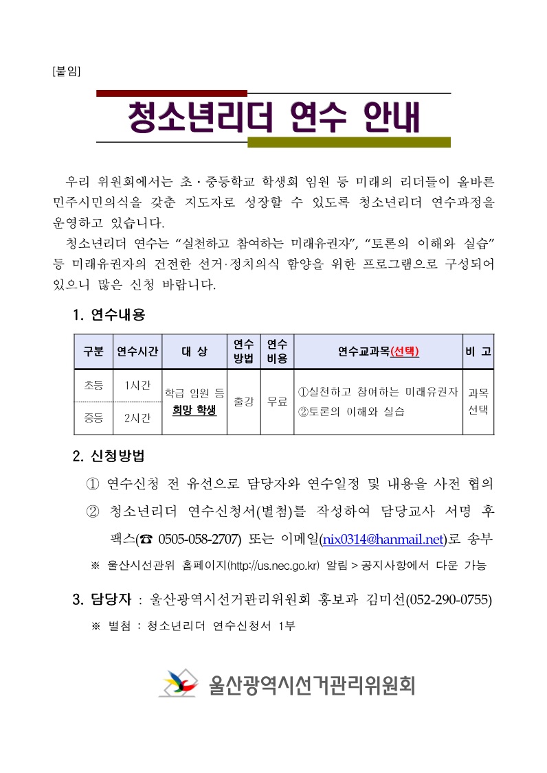  우리 위원회에서는 초,중등학교 학생회 임원 등 미래의 리더들이 올바른 민주시민의식을 갖춘 지도자로 성장할 수 있도록 청소년리더 연수과정을 운영하고 있습니다. 청소년리더 연수는 실천하고 참여하는 미래유권자, 토론의 이해와 실습, 등 미래유권자의 건전한 선거,정치의식 함양을 위한 프로그램으로 구성되어 있으니 많은 신청 바랍니다.