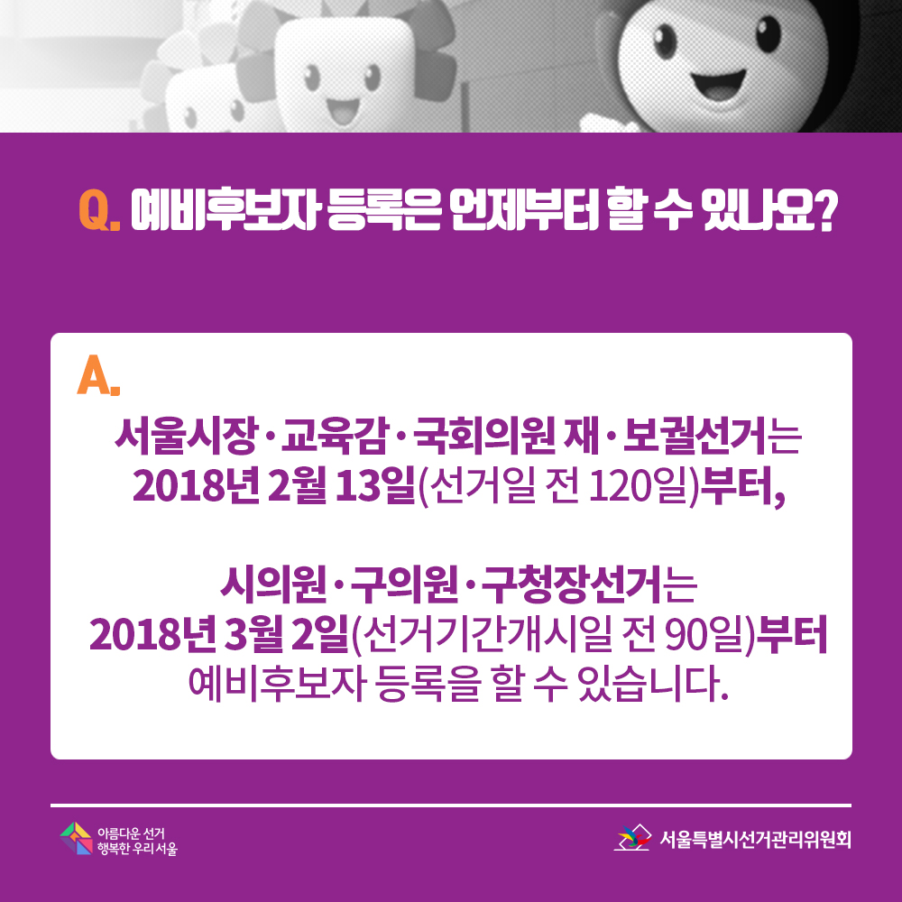 Q. 예비후보자 등록은 언제부터 할 수 있나요? A. 서울시장·교육감·국회의원 재·보궐선거는 2018년 2월 13일(선거일 전 120일)부터, 시의원·구의원·구청장선거는 2018년 3월 2일(선거기간개시일 전 90일)부터예비후보자 등록을 할 수 있습니다.