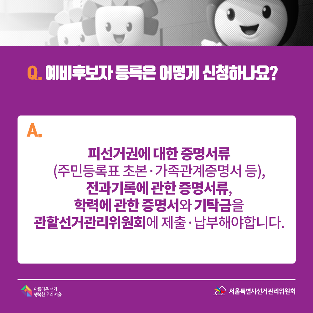 Q. 예비후보자 등록은 어떻게 신청하나요? A. 피선거권에 대한 증명서류(주민등록표 초본·가족관계증명서 등),전과기록에 관한 증명서류, 학력에 관한 증명서와 기탁금을 관할선거관리위원회에 제출·납부해야합니다.