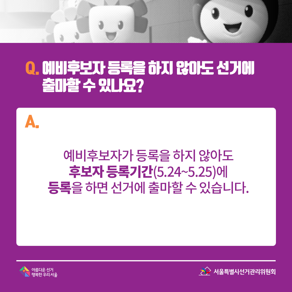 Q. 예비후보자 등록을 하지 않아도 선거에 출마할 수 있나요? A. 예비후보자가 등록을 하지 않아도 후보자 등록기간(5.24~5.25)에 등록을 하면 선거에 출마할 수 있습니다.