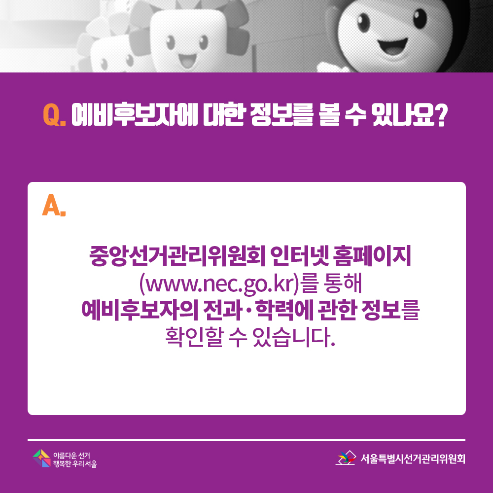 Q. 예비후보자에 대한 정보를 볼 수 있나요? A. 중앙선거관리위원회 인터넷 홈페이지(www.nec.go.kr)를 통해 예비후보자의 전과·학력에 관한 정보를 확인할 수 있습니다.