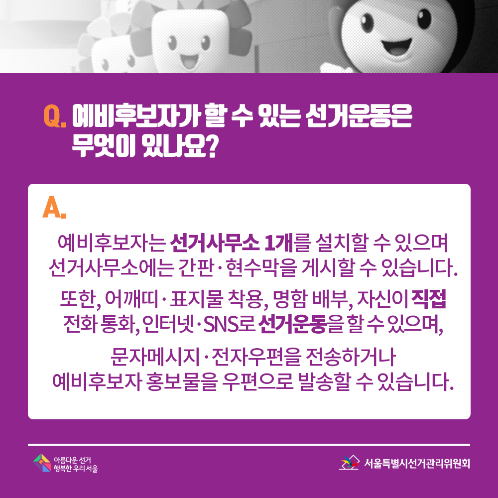 Q. 예비후보자가 할 수 있는 선거운동은 무엇이 있나요? A. 예비후보자는 선거사무소 1개를 설치할 수 있으며 선거사무소에는 간판·현수막을 게시할 수 있습니다. 또한, 어깨띠·표지물 착용, 명함 배부, 자신이 직접 전화 통화, 인터넷·SNS로 선거운동을 할 수 있으며, 문자메시지·전자우편을 전송하거나 예비후보자 홍보물을 우편으로 발송할 수 있습니다. 