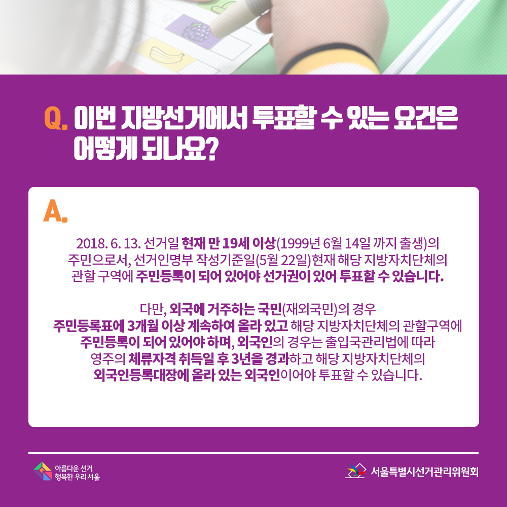 Q. 이번 지방선거에서 투표할 수 있는 요건은 어떻게 되나요? A. 2018. 6. 13. 선거일 현재 만 19세 이상(1999년 6월 14일 까지 출생)의 주민으로서, 선거인명부 작성기준일(5월 22일)현재 해당 지방자치단체의 관할 구역에 주민등록이 되어 있어야 선거권이 있어 투표할 수 있습니다. 다만, 외국에 거주하는 국민(재외국민)의 경우 주민등록표에 3개월 이상 계속하여 올라 있고 해당 지방자치단체의 관할구역에 주민등록이 되어 있어야 하며, 외국인의 경우는 출입국관리법에 따라 영주의 체류자격 취득일 후 3년을 경과하고 해당 지방자치단체의 외국인등록대장에 올라 있는 외국인이어야 투표할 수 있습니다.