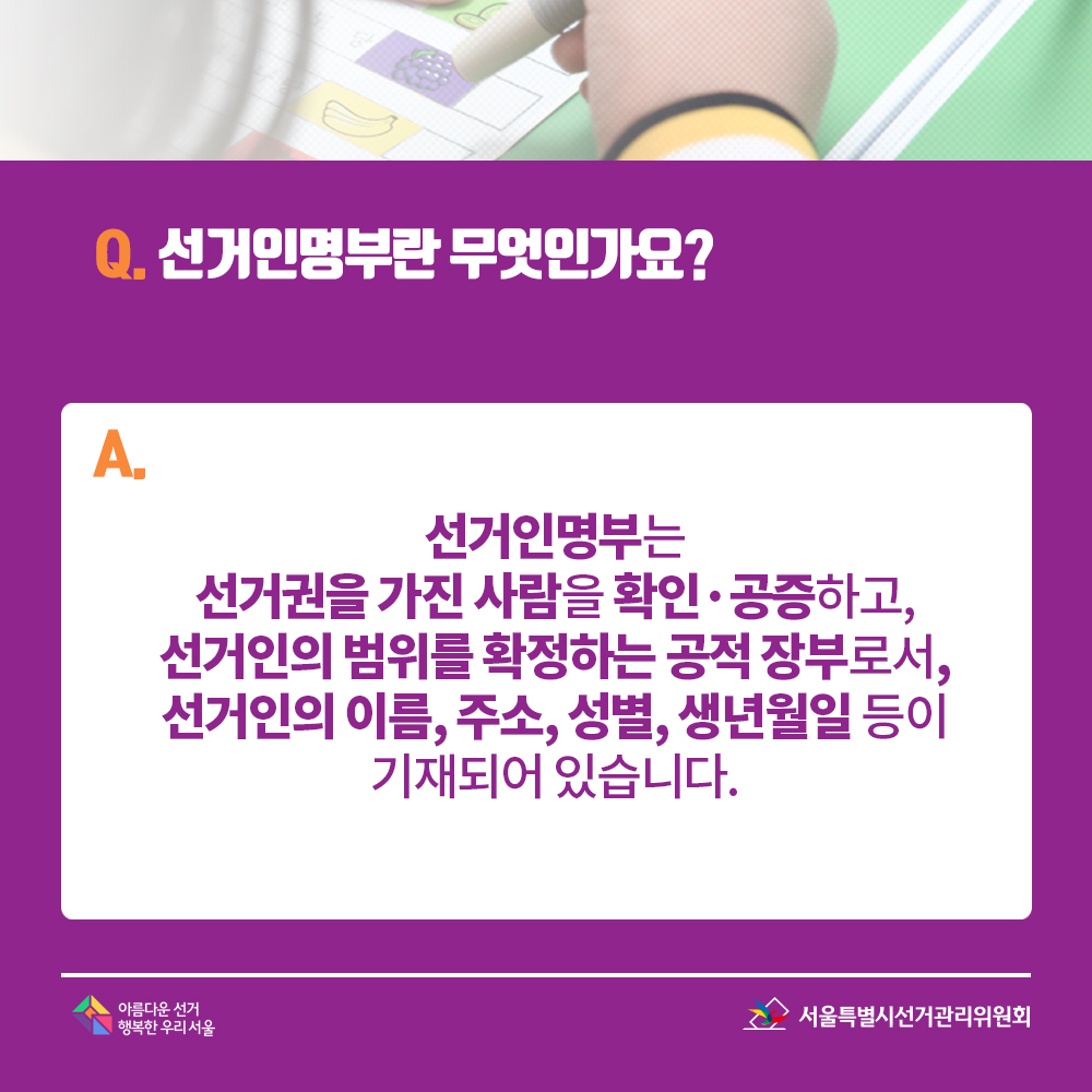 Q. 선거인명부란 무엇인가요? A. 선거인명부는 선거권을 가진 사람을 확인·공증하고, 선거인의 범위를 확정하는 공적 장부로서, 선거인의 이름, 주소, 성별, 생년월일 등이 기재되어 있습니다.
