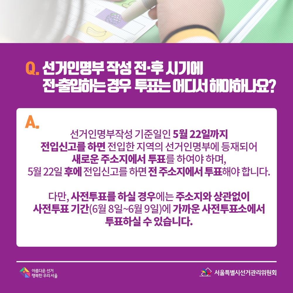 Q. 선거인명부 작성 전·후 시기에 전·출입하는 경우 투표는 어디서 해야 하나요? A. 선거인명부작성 기준일인 5월 22일까지 전입신고를 하면 전입한 지역의 선거인명부에 등재되어 새로운 주소지에서 투표를 하여야 하며, 5월 22일 후에 전입신고를 하면 전 주소지에서 투표해야 합니다. 다만, 사전투표를 하실 경우에는 주소지와 상관없이 사전투표 기간(6월 8일~6월 9일)에 가까운 사전투표소에서 투표하실 수 있습니다.
