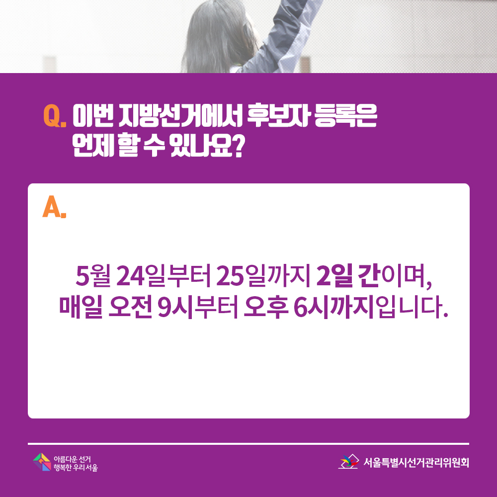 Q. 이번 지방선거에서 후보자 등록은 언제 할 수 있나요? A. 5월 24일부터 25일까지 2일 간이며, 매일 오전 9시부터 오후 6시까지입니다. 