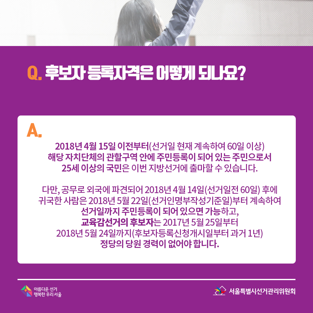 Q. 후보자 등록자격은 어떻게 되나요? A. 2018년 4월 15일 이전부터(선거일 현재 계속하여 60일 이상) 해당 자치단체의 관할구역 안에 주민등록이 되어 있는 주민으로서 25세 이상의 국민은 이번 지방선거에 출마할 수 있습니다. 다만, 공무로 외국에 파견되어 2018년 4월 14일(선거일전 60일) 후에 귀국한 사람은 2018년 5월 22일(선거인명부작성기준일)부터 계속하여 선거일까지 주민등록이 되어 있으면 가능하고, 교육감선거의 후보자는 2017년 5월 25일부터 2018년 5월 24일까지(후보자등록신청개시일부터 과거 1년) 정당의 당원 경력이 없어야 합니다. 
