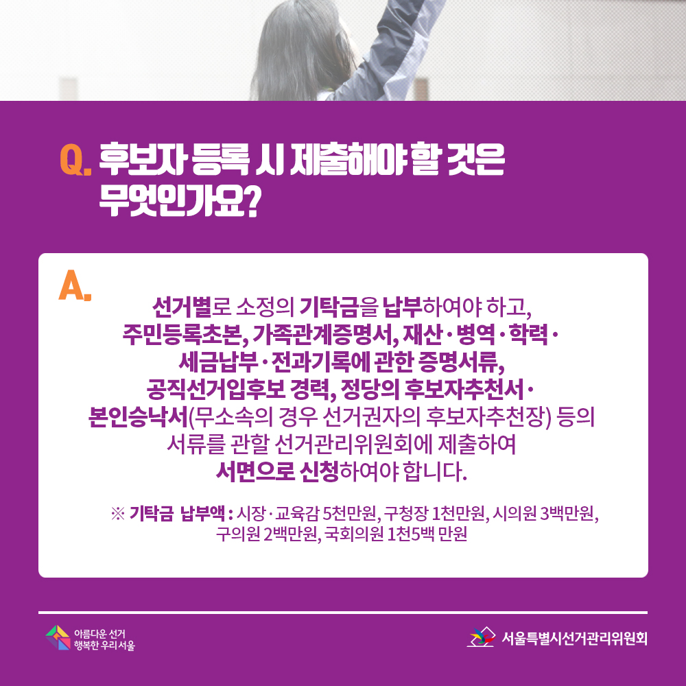 Q. 후보자 등록 시 제출해야 할 것은 무엇인가요? A. 선거별로 소정의 기탁금을 납부하여야 하고, 주민등록초본, 가족관계증명서, 재산·병역·학력·세금납부·전과기록에 관한 증명서류, 공직선거입후보 경력, 정당의 후보자추천서·본인승낙서(무소속의 경우 선거권자의 후보자추천장) 등의 서류를 관할 선거관리위원회에 제출하여 서면으로 신청하여야 합니다. ※ 기탁금  납부액 : 시장·교육감 5천만원, 구청장 1천만원, 시의원 3백만원, 구의원 2백만원, 국회의원 1천5백 만원 