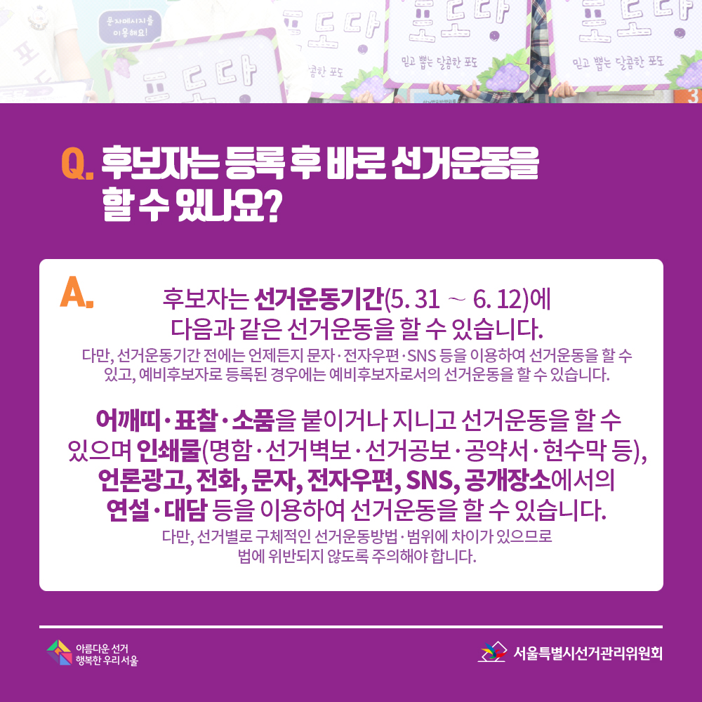 Q. 후보자는 등록 후 바로 선거운동을 할 수 있나요? A. 후보자는 선거운동기간(5. 31 ~ 6. 12)에 다음과 같은 선거운동을 할 수 있습니다. (다만, 선거운동기간 전에는 언제든지 문자·전자우편·SNS 등을 이용하여 선거운동을 할 수 있고, 예비후보자로 등록된 경우에는 예비후보자로서의 선거운동을 할 수 있습니다.) 어깨띠·표찰·소품을 붙이거나 지니고 선거운동을 할 수 있으며 인쇄물(명함·선거벽보·선거공보·공약서·현수막 등), 언론광고, 전화, 문자, 전자우편, SNS, 공개장소에서의 연설·대담 등을 이용하여 선거운동을 할 수 있습니다. (다만, 선거별로 구체적인 선거운동방법·범위에 차이가 있으므로 법에 위반되지 않도록 주의해야 합니다.) 