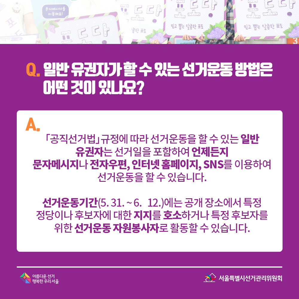 Q. 일반 유권자가 할 수 있는 선거운동 방법은 어떤 것이 있나요? A. 「공직선거법」규정에 따라 선거운동을 할 수 있는 일반 유권자는 선거일을 포함하여 언제든지 문자메시지나 전자우편, 인터넷 홈페이지, SNS를 이용하여 선거운동을 할 수 있습니다. 선거운동기간(5. 31. ~ 6.   12.) 에는 공개 장소에서 특정 정당이나 후보자에 대한 지지를 호소하거나 특정 후보자를 위한 선거운동 자원봉사자로 활동할 수 있습니다.