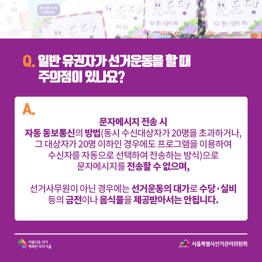 Q. 일반 유권자가 선거운동을 할 때 주의점이 있나요? A. 문자메시지 전송 시 자동 동보통신의 방법(동시 수신대상자가 20명을 초과하거나, 그 대상자가 20명 이하인 경우에도 프로그램을 이용하여 수신자를 자동으로 선택하여 전송하는 방식)으로 문자메시지를 전송할 수 없으며, 선거사무원이 아닌 경우에는 선거운동의 대가로 수당·실비 등의 금전이나 음식물을 제공받아서는 안됩니다. 