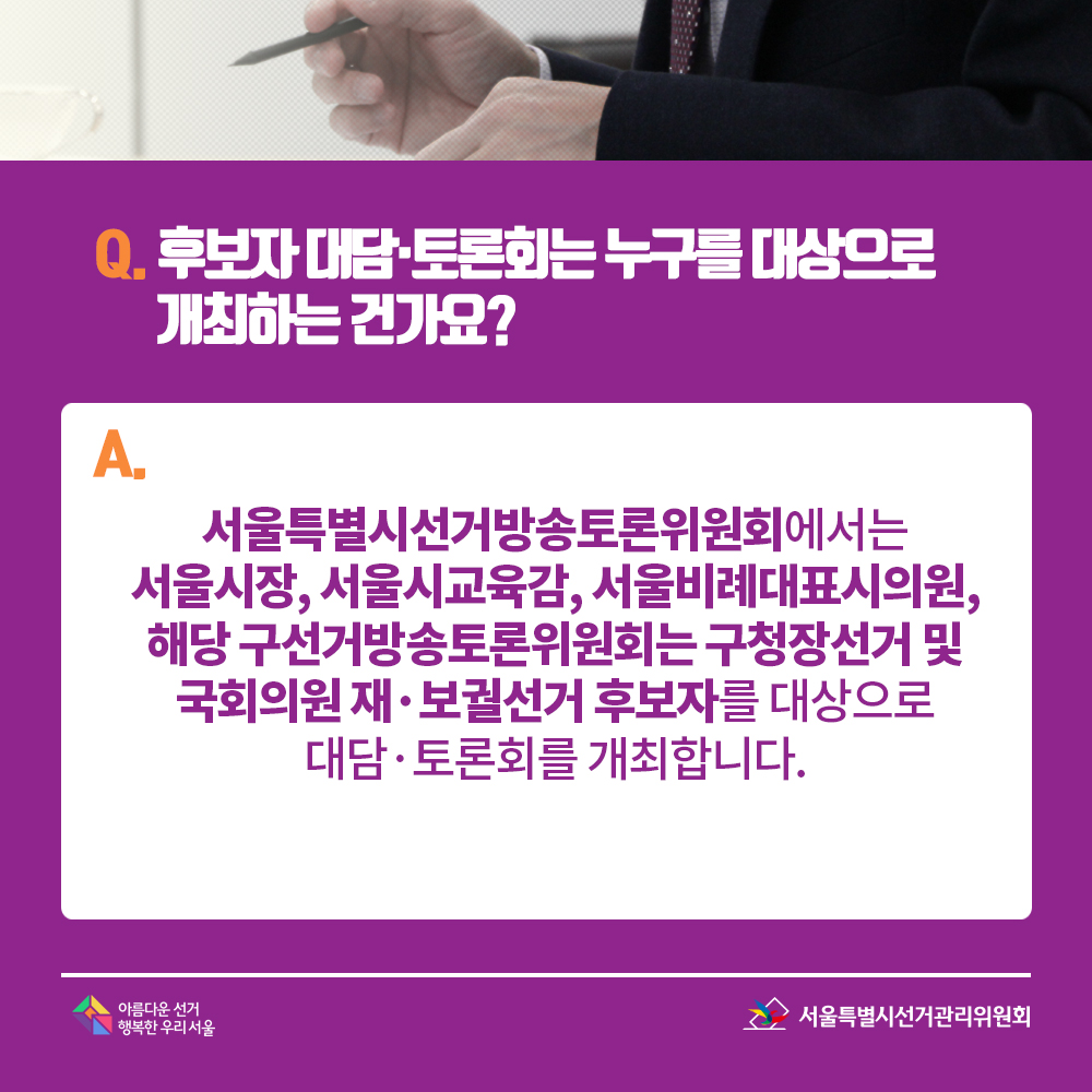 Q. 후보자 대담·토론회는 누구를 대상으로 개최하는 건가요? A. 서울특별시선거방송토론위원회에서는 서울시장, 서울시교육감, 서울비례대표시의원, 해당 구선거방송토론위원회는 구청장선거 및 국회의원 재·보궐선거 후보자를 대상으로 대담·토론회를 개최합니다.