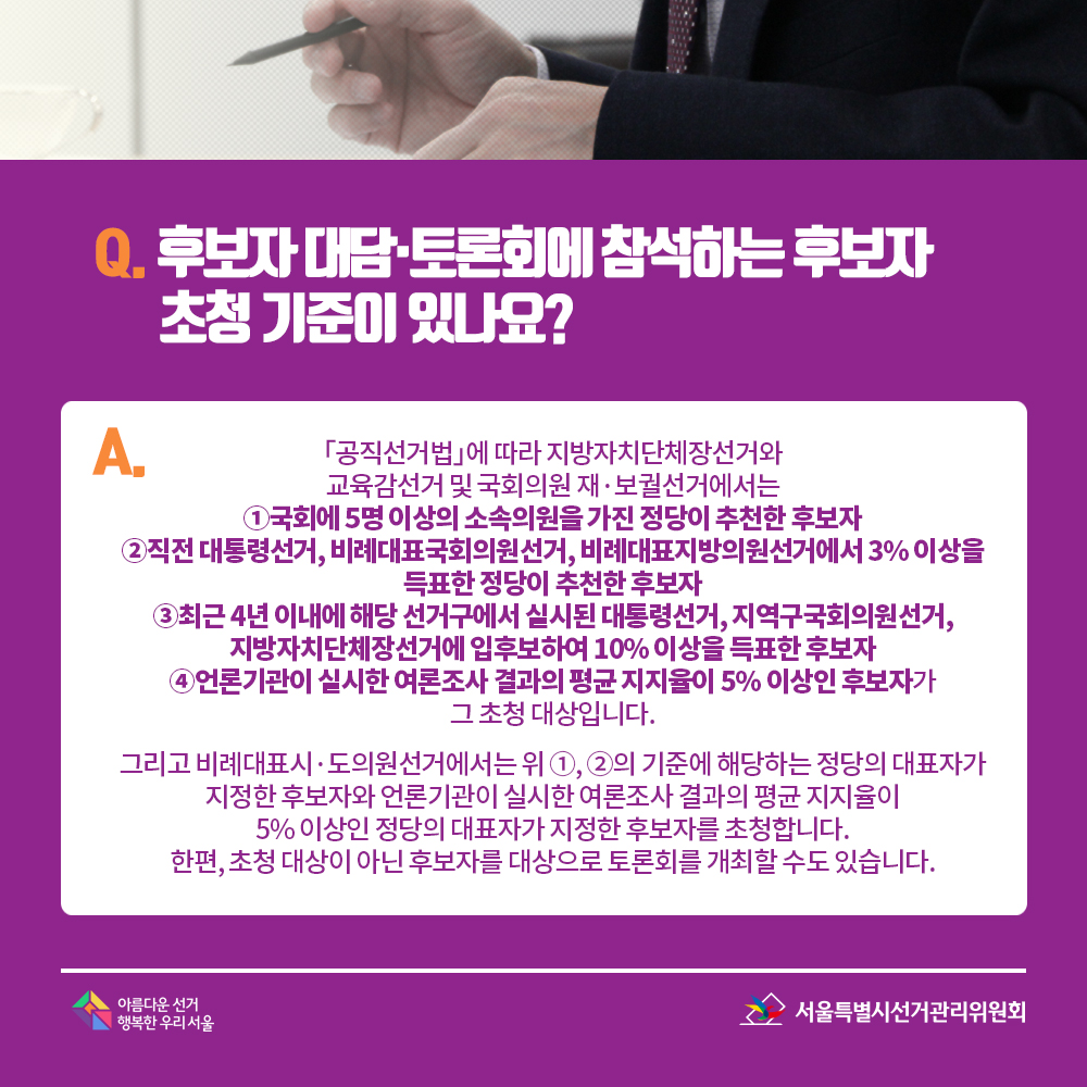 Q. 후보자 대담·토론회에 참석하는 후보자 초청 기준이 있나요? A. 「공직선거법」에 따라 지방자치단체장선거와 교육감선거 및 국회의원 재·보궐선거에서는 ①국회에 5명 이상의 소속의원을 가진 정당이 추천한 후보자 ②직전 대통령선거, 비례대표국회의원선거, 비례대표지방의원선거에서 3% 이상을 득표한 정당이 추천한 후보자 ③최근 4년 이내에 해당 선거구에서 실시된 대통령선거, 지역구국회의원선거, 지방자치단체장선거에 입후보하여 10% 이상을 득표한 후보자 ④언론기관이 실시한 여론조사 결과의 평균 지지율이 5% 이상인 후보자가 그 초청 대상입니다. 그리고 비례대표시·도의원선거에서는 위 ①, ②의 기준에 해당하는 정당의 대표자가 지정한 후보자와 언론기관이 실시한 여론조사 결과의 평균 지지율이 5% 이상인 정당의 대표자가 지정한 후보자를 초청합니다. 한편, 초청 대상이 아닌 후보자를 대상으로 토론회를 개최할 수도 있습니다.