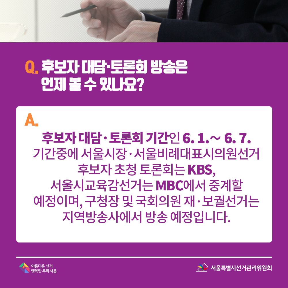 Q. 후보자 대담·토론회 방송은 언제 볼 수 있나요? A. 후보자 대담·토론회 기간인 6. 1.∼ 6. 7. 기간중에 서울시장·서울비례대표시의원선거 후보자 초청 토론회는 KBS, 서울시교육감선거는 MBC에서 중계할 예정이며, 구청장 및 국회의원 재·보궐선거는 지역방송사에서 방송 예정입니다. 
