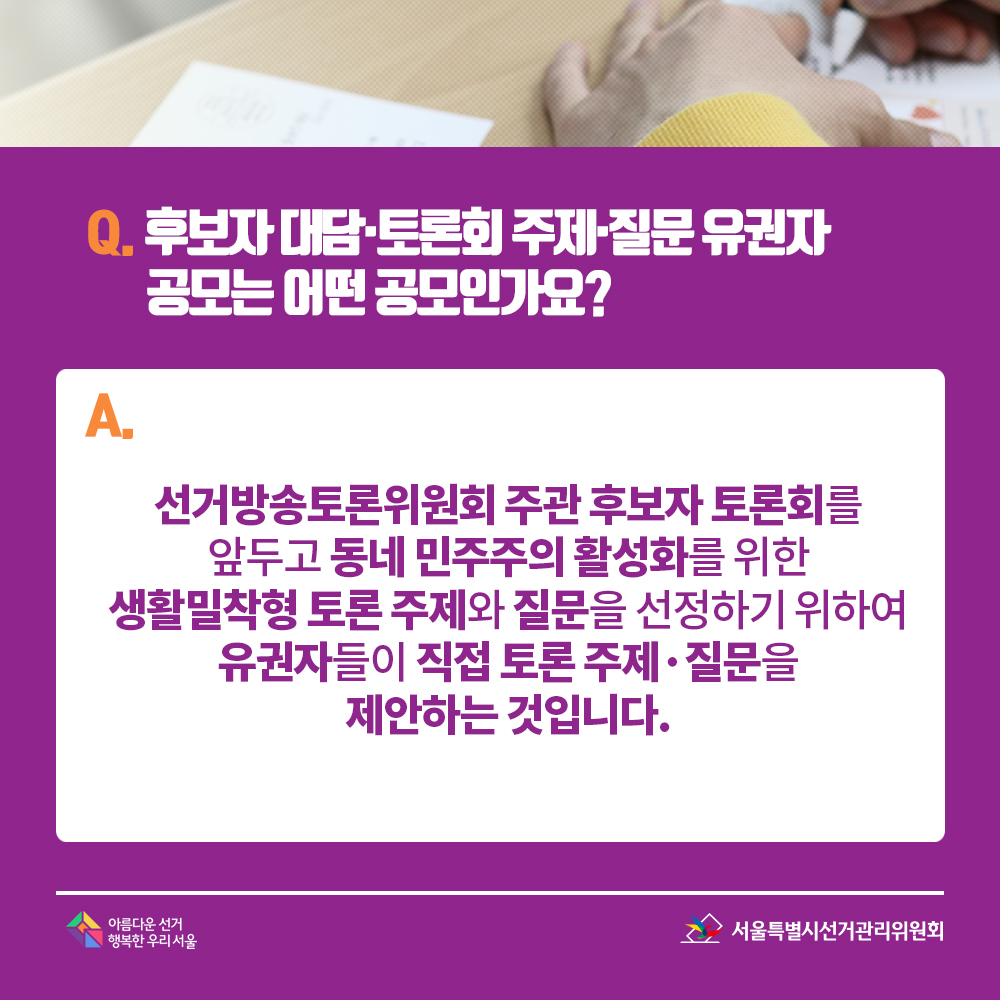 Q. 후보자 대담·토론회 주제·질문 유권자 공모는 어떤 공모인가요? A. 선거방송토론위원회 주관 후보자 토론회를 앞두고 동네 민주주의 활성화를 위한 생활밀착형 토론 주제와 질문을 선정하기 위하여 유권자들이 직접 토론 주제·질문을 제안하는 것입니다.