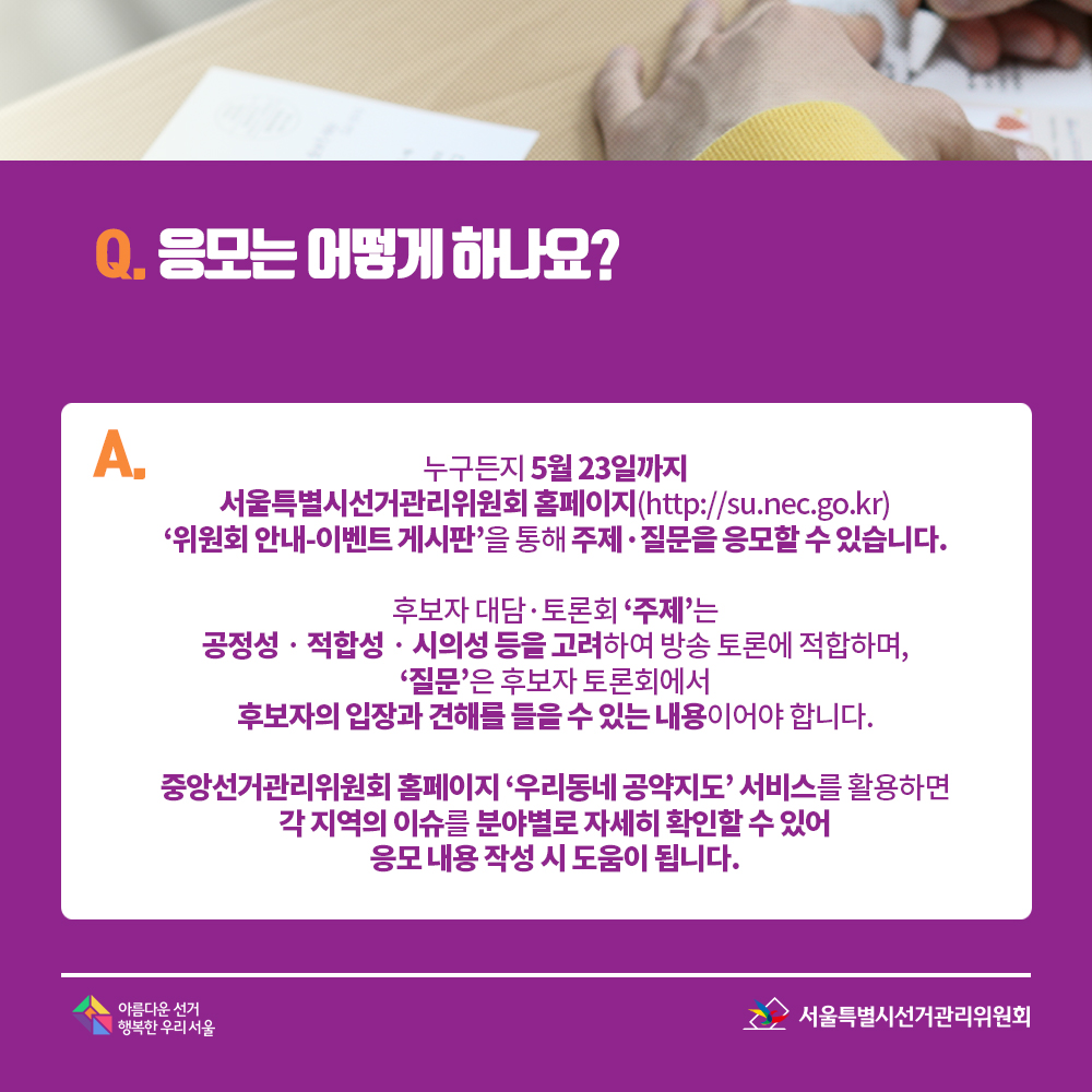 Q. 응모는 어떻게 하나요? A. 누구든지 5월 23일까지 서울특별시선거관리위원회 홈페이지(http://su.nec.go.kr) ‘위원회 안내-이벤트 게시판’을 통해 주제·질문을 응모할 수 있습니다. 후보자 대담·토론회 ‘주제’는 공정성·적합성·시의성 등을 고려하여 방송 토론에 적합하며, ‘질문’은 후보자 토론회에서 후보자의 입장과 견해를 들을 수 있는 내용이어야 합니다. 중앙선거관리위원회 홈페이지 ‘우리동네 공약지도’ 서비스를 활용하면 각 지역의 이슈를 분야별로 자세히 확인할 수 있어 응모 내용 작성 시 도움이 됩니다.