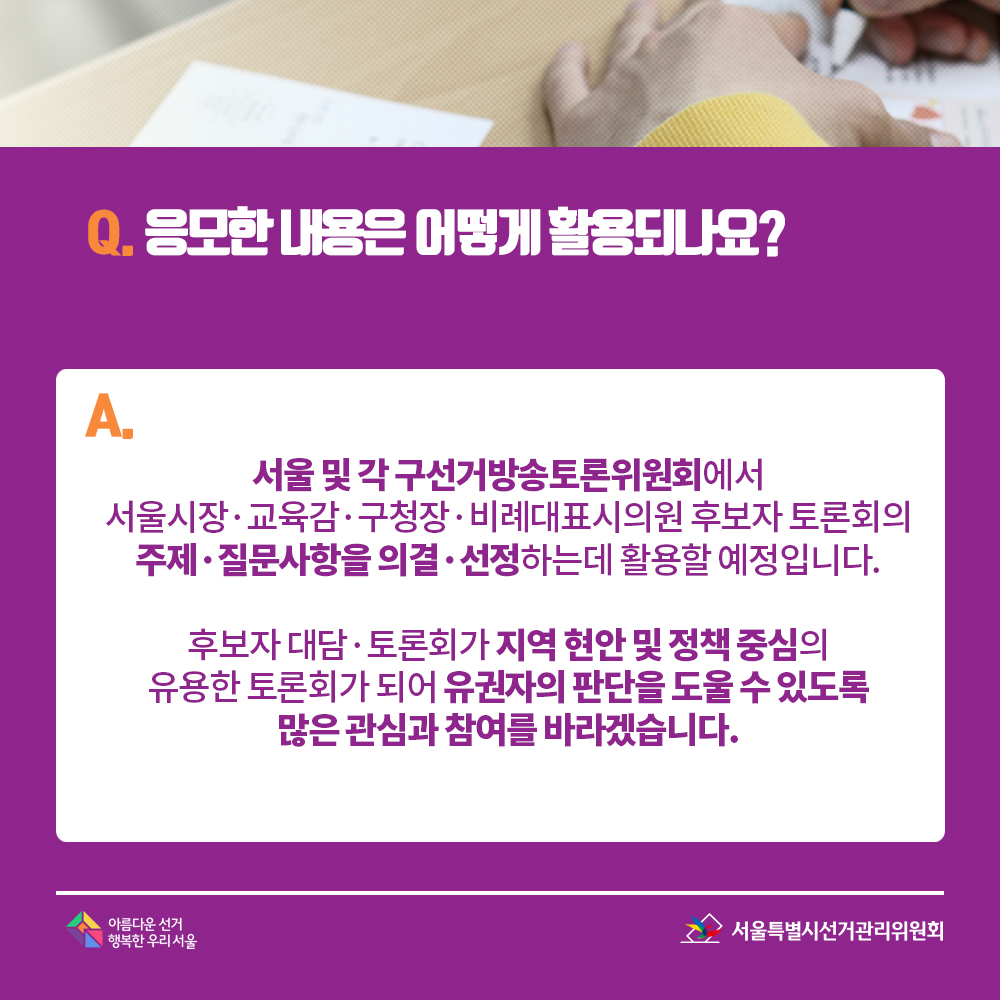Q. 응모한 내용은 어떻게 활용되나요? A. 서울 및 각 구선거방송토론위원회에서 서울시장·교육감·구청장·비례대표시의원 후보자 토론회의 주제·질문사항을 의결·선정하는데 활용할 예정입니다. 후보자 대담·토론회가 지역 현안 및 정책 중심의 유용한 토론회가 되어 유권자의 판단을 도울 수 있도록 많은 관심과 참여를 바라겠습니다. 