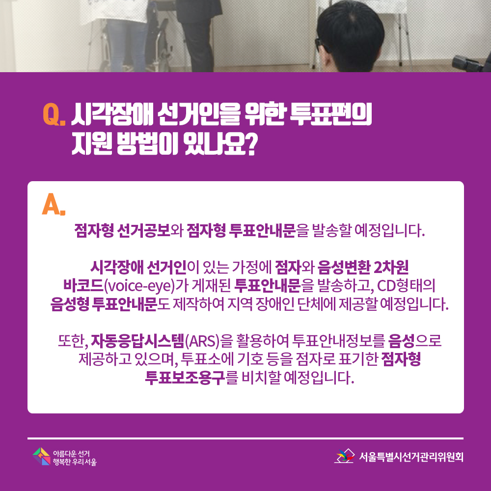 Q. 시각장애 선거인을 위한 투표편의 지원 방법이 있나요? A. 점자형 선거공보와 점자형 투표안내문을 발송할 예정입니다. 시각장애 선거인이 있는 가정에 점자와 음성변환 2차원 바코드(voice-eye)가 게재된 투표안내문을 발송하고, CD형태의 음성형 투표안내문도 제작하여 지역 장애인 단체에 제공할 예정입니다. 또한, 자동응답시스템(ARS)을 활용하여 투표안내정보를 음성으로 제공하고 있으며, 투표소에 기호 등을 점자로 표기한 점자형 투표보조용구를 비치할 예정입니다.