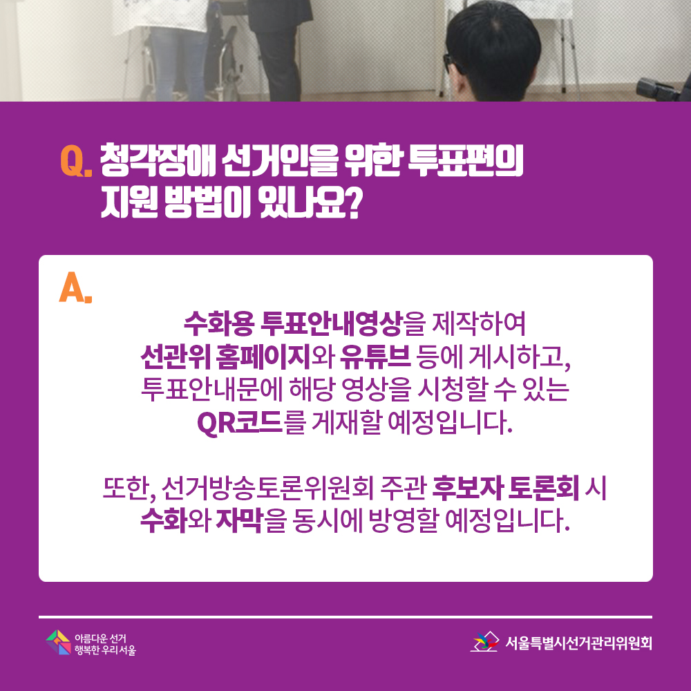 Q. 청각장애 선거인을 위한 투표편의 지원 방법이 있나요? A. 수화용 투표안내영상을 제작하여 선관위 홈페이지와 유튜브 등에 게시하고, 투표안내문에 해당 영상을 시청할 수 있는 QR코드를 게재할 예정입니다. 또한, 선거방송토론위원회 주관 후보자 토론회 시 수화와 자막을 동시에 방영할 예정입니다.