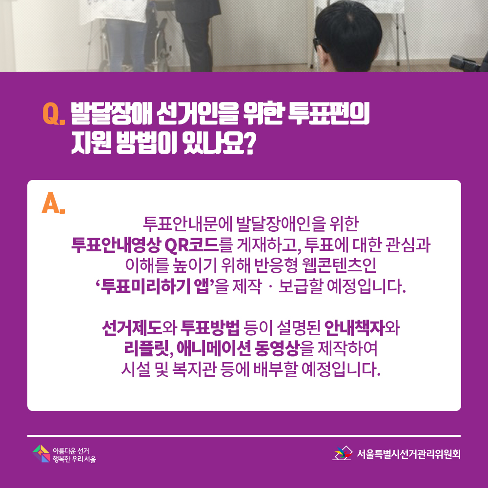 Q. 발달장애 선거인을 위한 투표편의 지원 방법이 있나요? A. 투표안내문에 발달장애인을 위한 투표안내영상 QR코드를 게재하고, 투표에 대한 관심과 이해를 높이기 위해 반응형 웹콘텐츠인 ‘투표미리하기 앱’을 제작?보급할 예정입니다. 선거제도와 투표방법 등이 설명된 안내책자와 리플릿, 애니메이션 동영상을 제작하여 시설 및 복지관 등에 배부할 예정입니다.