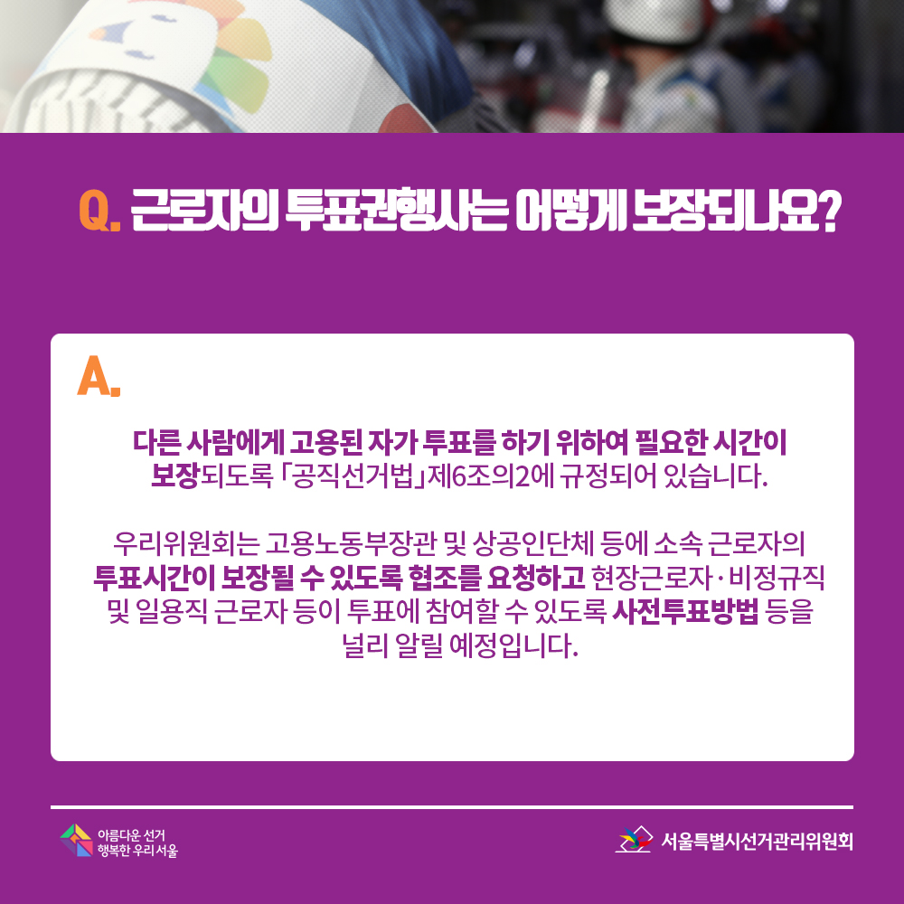 Q. 근로자의 투표권행사는 어떻게 보장되나요? A. 다른 사람에게 고용된 자가 투표를 하기 위하여 필요한 시간이 보장되도록 「공직선거법」제6조의2에 규정되어 있습니다. 우리위원회는 고용노동부장관 및 상공인단체 등에 소속 근로자의 투표시간이 보장될 수 있도록 협조를 요청하고 현장근로자·비정규직 및 일용직 근로자 등이 투표에 참여할 수 있도록 사전투표방법 등을 널리 알릴 예정입니다.