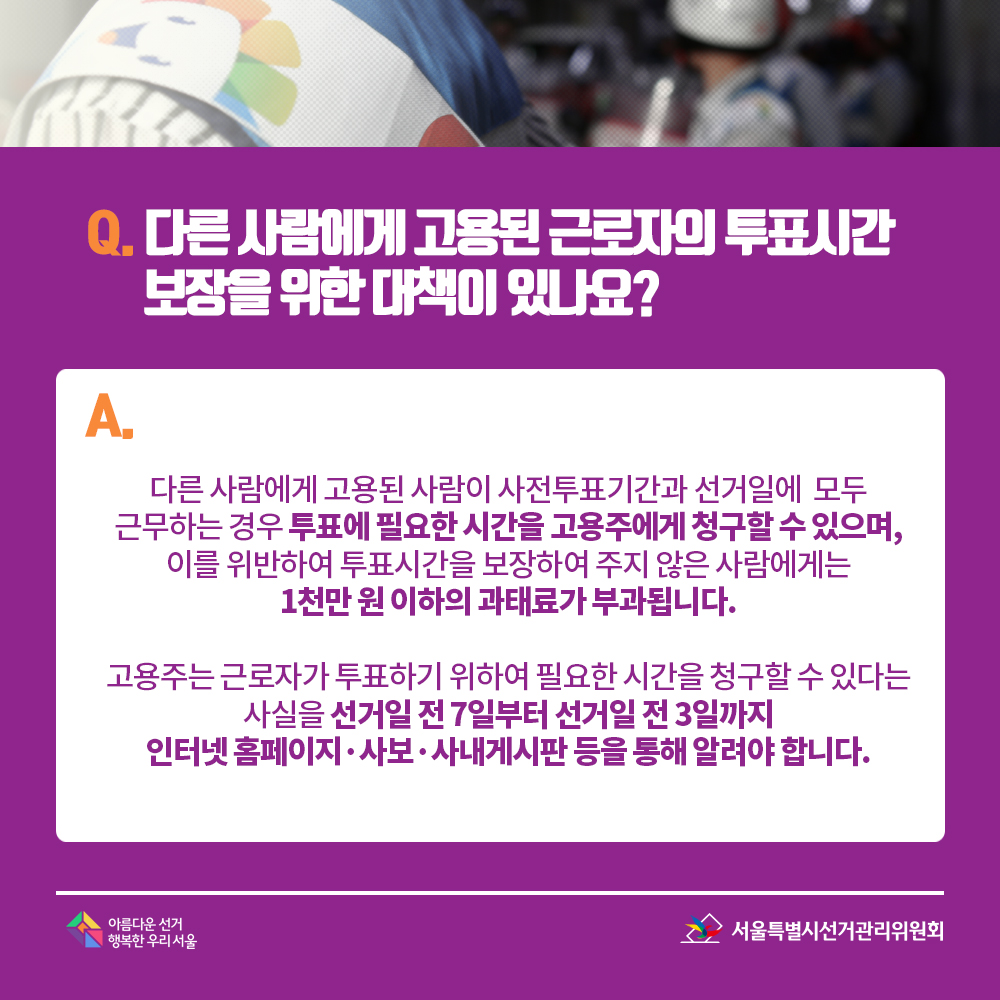 Q. 다른 사람에게 고용된 근로자의 투표시간 보장을 위한 대책이 있나요? A. 다른 사람에게 고용된 사람이 사전투표기간과 선거일에  모두 근무하는 경우 투표에 필요한 시간을 고용주에게 청구할 수 있으며, 이를 위반하여 투표시간을 보장하여 주지 않은 사람에게는 1천만 원 이하의 과태료가 부과됩니다. 