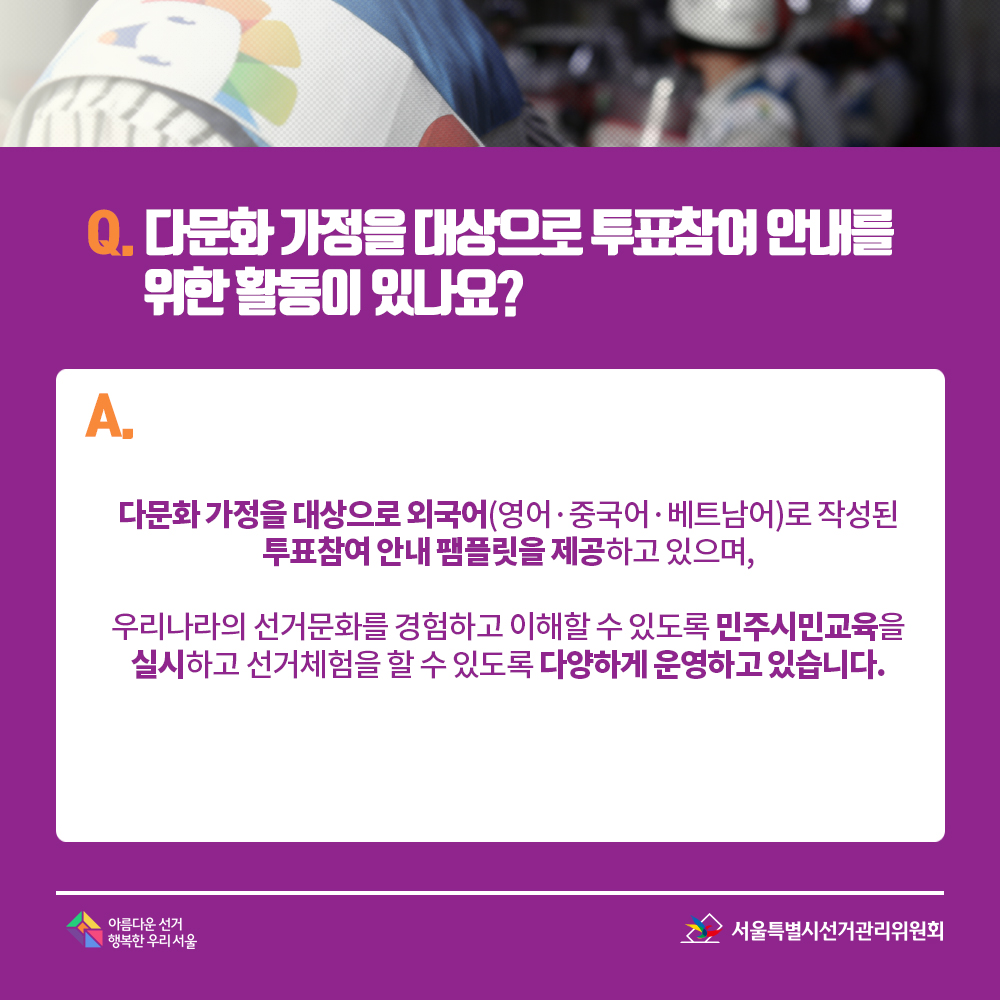 Q. 다문화 가정을 대상으로 투표참여 안내를 위한 활동이 있나요? A. 다문화 가정을 대상으로 외국어(영어·중국어·베트남어)로 작성된 투표참여 안내 팸플릿을 제공하고 있으며, 우리나라의 선거문화를 경험하고 이해할 수 있도록 민주시민교육을 실시하고 선거체험을 할 수 있도록 다양하게 운영하고 있습니다. 