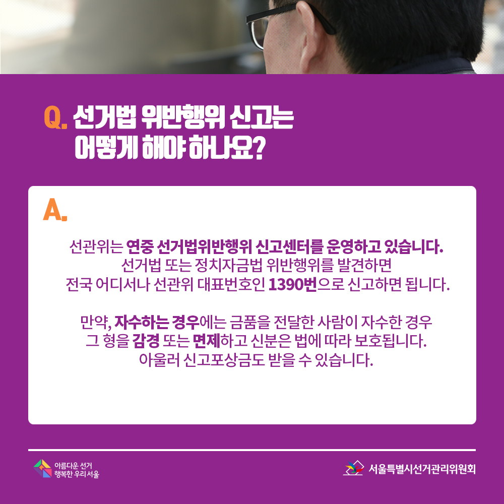 Q. 선거법 위반행위 신고는 어떻게 해야 하나요? A. 선관위는 연중 선거법위반행위 신고센터를 운영하고 있습니다. 선거법 또는 정치자금법 위반행위를 발견하면 전국 어디서나 선관위 대표번호인 1390번으로 신고하면 됩니다. 만약, 자수하는 경우에는 금품을 전달한 사람이 자수한 경우 그 형을 감경 또는 면제하고 신분은 법에 따라 보호됩니다. 아울러 신고포상금도 받을 수 있습니다.