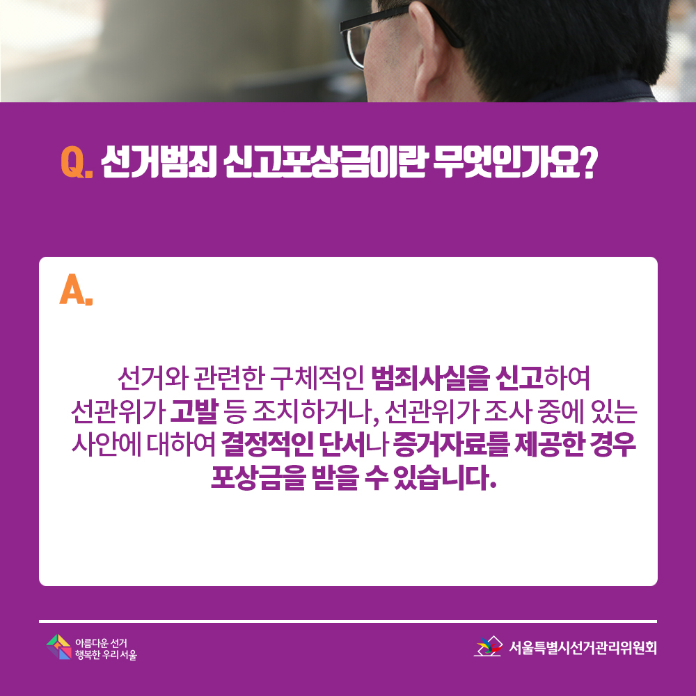 Q. 선거범죄 신고포상금이란 무엇인가요? A. 선거와 관련한 구체적인 범죄사실을 신고하여 선관위가 고발 등 조치하거나, 선관위가 조사 중에 있는 사안에 대하여 결정적인 단서나 증거자료를 제공한 경우 포상금을 받을 수 있습니다.