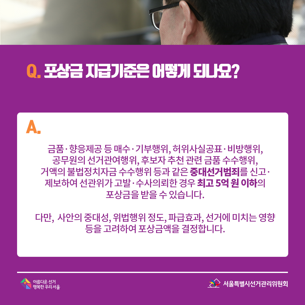 Q. 포상금 지급기준은 어떻게 되나요? A. 금품?향응제공 등 매수?기부행위, 허위사실공표?비방행위, 공무원의 선거관여행위, 후보자 추천 관련 금품 수수행위, 거액의 불법정치자금 수수행위 등과 같은 중대선거범죄를 신고?제보하여 선관위가 고발?수사의뢰한 경우 최고 5억 원 이하의 포상금을 받을 수 있습니다. 다만, 사안의 중대성, 위법행위 정도, 파급효과, 선거에 미치는 영향 등을 고려하여 포상금액을 결정합니다.