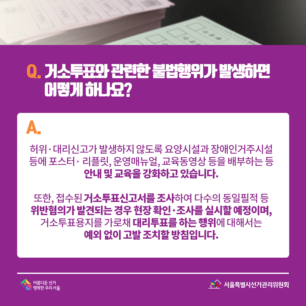 Q. 거소투표와 관련한 불법행위가 발생하면 어떻게 하나요? A. 허위·대리신고가 발생하지 않도록 요양시설과 장애인거주시설 등에 포스터· 리플릿, 운영매뉴얼, 교육동영상 등을 배부하는 등 안내 및 교육을 강화하고 있습니다. 또한, 접수된 거소투표신고서를 조사하여 다수의 동일필적 등 위반혐의가 발견되는 경우 현장 확인·조사를 실시할 예정이며, 거소투표용지를 가로채 대리투표를 하는 행위에 대해서는 예외 없이 고발 조치할 방침입니다.