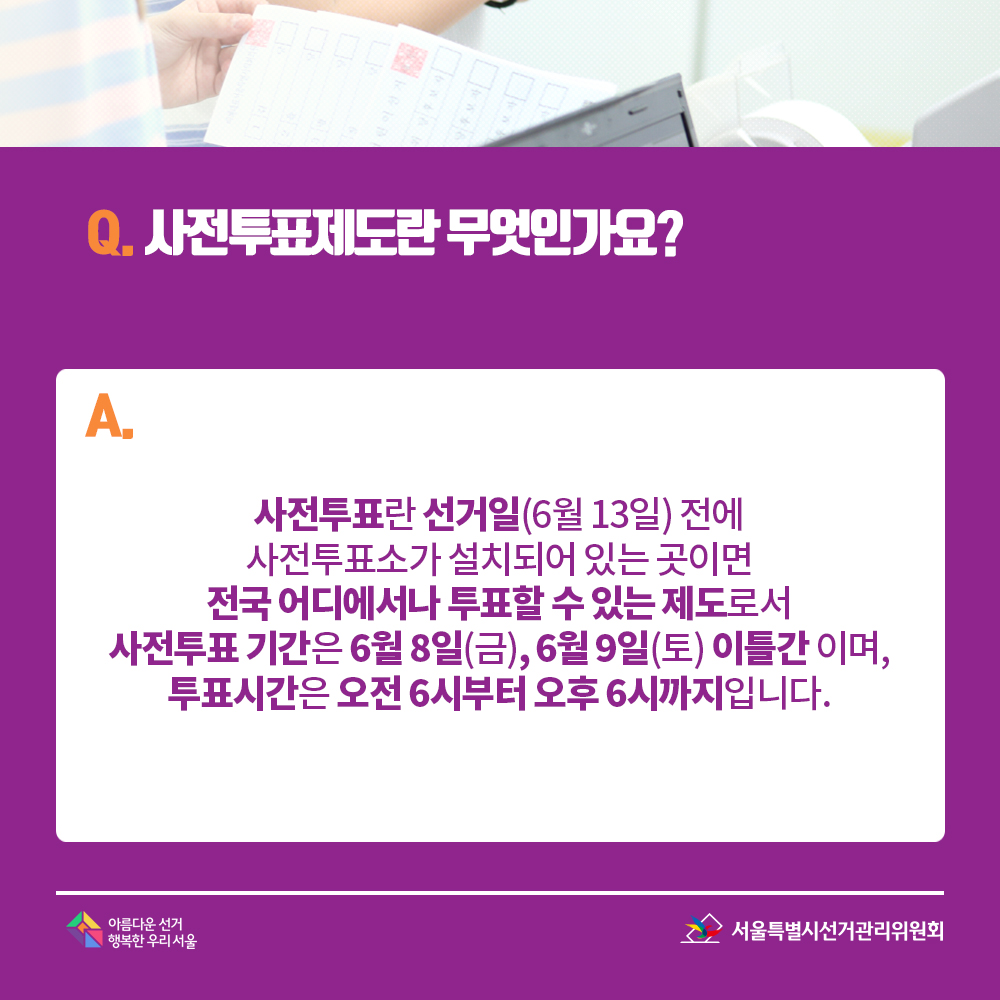 Q. 사전투표제도란 무엇인가요? A. 사전투표란 선거일(6월 13일) 전에 사전투표소가 설치되어 있는 곳이면 전국 어디에서나 투표할 수 있는 제도로서 사전투표 기간은 6월 8일(금), 6월 9일(토) 이틀간 이며, 투표시간은 오전 6시부터 오후 6시까지입니다.