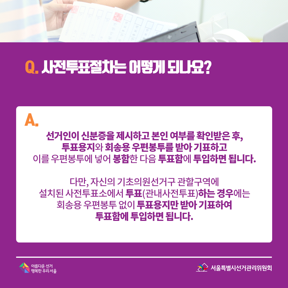 Q. 사전투표절차는 어떻게 되나요? A. 선거인이 신분증을 제시하고 본인 여부를 확인받은 후, 투표용지와 회송용 우편봉투를 받아 기표하고 이를 우편봉투에 넣어 봉함한 다음 투표함에 투입하면 됩니다. 다만, 자신의 기초의원선거구 관할구역에 설치된 사전투표소에서 투표(관내사전투표)하는 경우에는 회송용 우편봉투 없이 투표용지만 받아 기표하여 투표함에 투입하면 됩니다.