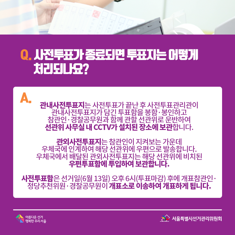 Q. 사전투표가 종료되면 투표지는 어떻게 처리되나요? A. 관내사전투표지는 사전투표가 끝난 후 사전투표관리관이 관내사전투표지가 담긴 투표함을 봉함?봉인하고 참관인·경찰공무원과 함께 관할 선관위로 운반하여 선관위 사무실 내 CCTV가 설치된 장소에 보관합니다. 관외사전투표지는 참관인이 지켜보는 가운데 우체국에 인계하여 해당 선관위에 우편으로 발송합니다. 우체국에서 배달된 관외사전투표지는 해당 선관위에 비치된 우편투표함에 투입하여 보관합니다. 사전투표함은 선거일(6월 13일) 오후 6시(투표마감) 후에 개표참관인·정당추천위원·경찰공무원이 개표소로 이송하여 개표하게 됩니다.