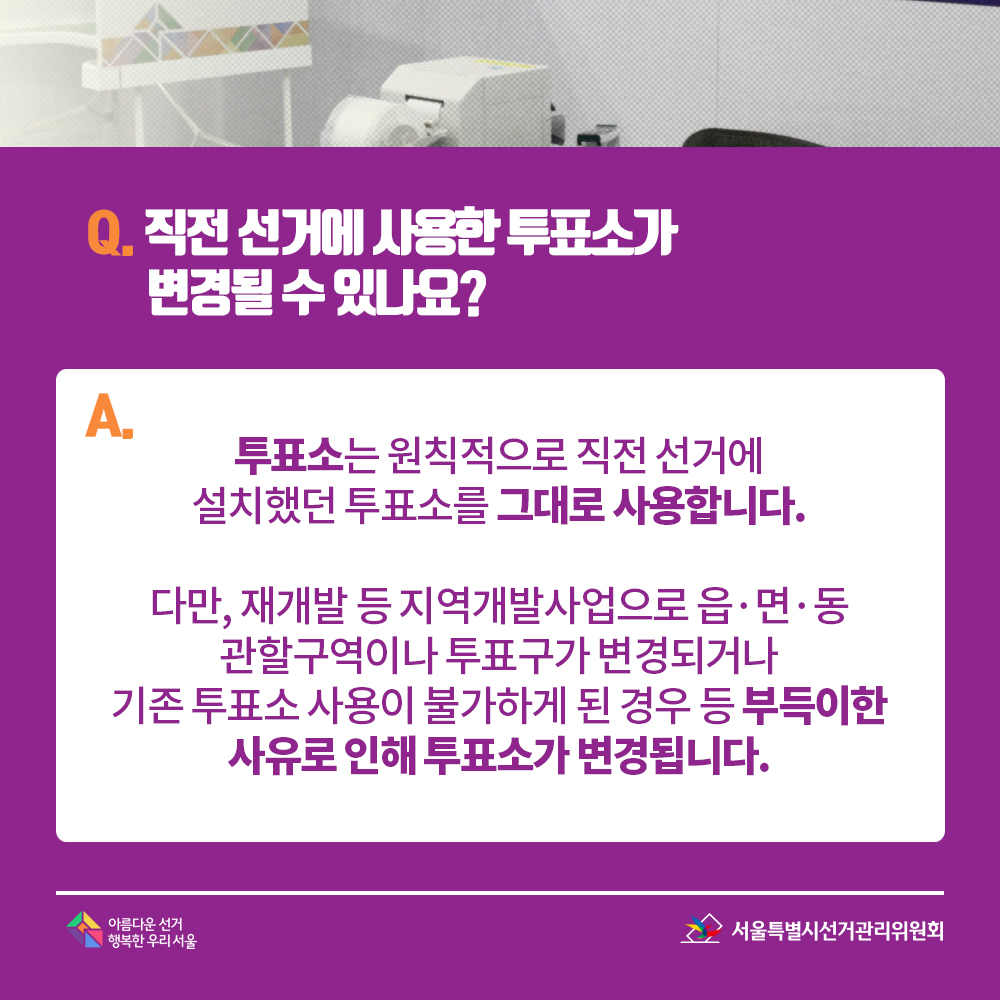 Q. 직전 선거에 사용한 투표소가 변경될 수 있나요? A. 투표소는 원칙적으로 직전 선거에 설치했던 투표소를 그대로 사용합니다. 다만, 재개발 등 지역개발사업으로 읍?면?동 관할구역이나 투표구가 변경되거나 기존 투표소 사용이 불가하게 된 경우 등 부득이한 사유로 인해 투표소가 변경됩니다.