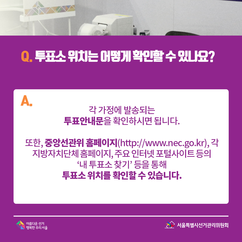 Q. 투표소 위치는 어떻게 확인할 수 있나요? A. 각 가정에 발송되는 투표안내문을 확인하시면 됩니다. 또한, 중앙선관위 홈페이지(http://www.nec.go.kr), 각 지방자치단체 홈페이지, 주요 인터넷 포털사이트 등의 ‘내 투표소 찾기’ 등을 통해 투표소 위치를 확인할 수 있습니다.