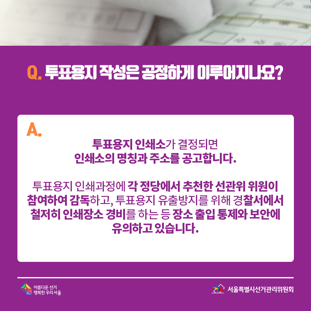 Q. 투표용지 작성은 공정하게 이루어지나요? A. 투표용지 인쇄소가 결정되면 인쇄소의 명칭과 주소를 공고합니다. 투표용지 인쇄과정에 각 정당에서 추천한 선관위 위원이 참여하여 감독하고, 투표용지 유출방지를 위해 경찰서에서 철저히 인쇄장소 경비를 하는 등 장소 출입 통제와 보안에 유의하고 있습니다.