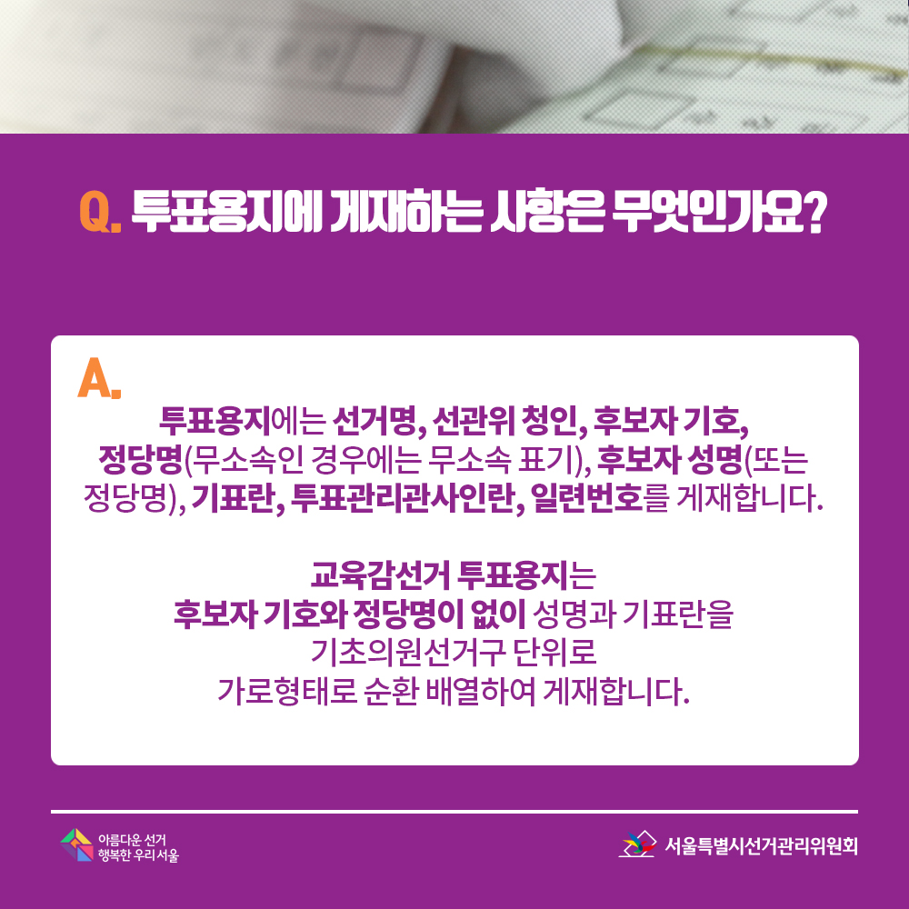 Q. 투표용지에 게재하는 사항은 무엇인가요? A. 투표용지에는 선거명, 선관위 청인, 후보자 기호, 정당명(무소속인 경우에는 무소속 표기), 후보자 성명(또는 정당명), 기표란, 투표관리관사인란, 일련번호를 게재합니다. 교육감선거 투표용지는 후보자 기호와 정당명이 없이 성명과 기표란을 기초의원선거구 단위로 가로형태로 순환 배열하여 게재합니다.