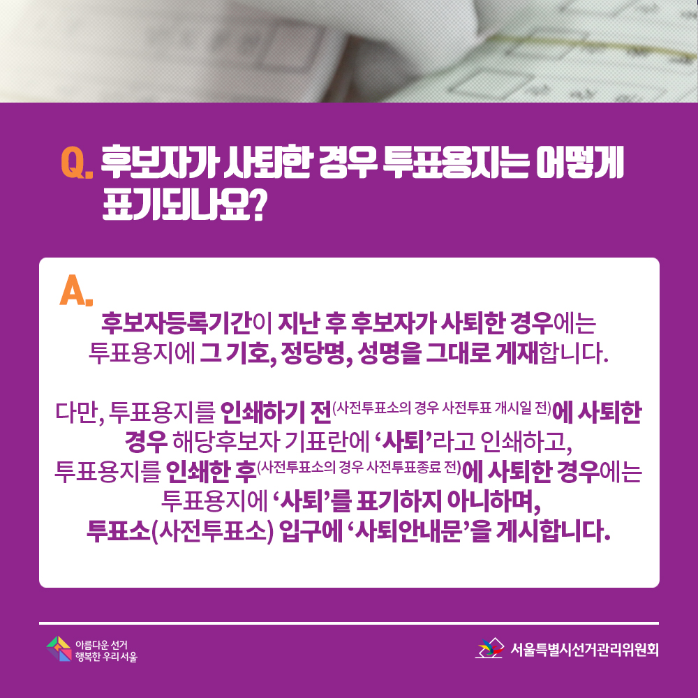 Q. 후보자가 사퇴한 경우 투표용지는 어떻게 표기되나요? A. 후보자등록기간이 지난 후 후보자가 사퇴한 경우에는 투표용지에 그 기호, 정당명, 성명을 그대로 게재합니다. 다만, 투표용지를 인쇄하기 전(사전투표소의 경우 사전투표 개시일 전)에 사퇴한 경우 해당후보자 기표란에 ‘사퇴’라고 인쇄하고, 투표용지를 인쇄한 후(사전투표소의 경우 사전투표종료 전)에 사퇴한 경우에는 투표용지에 ‘사퇴’를 표기하지 아니하며, 투표소(사전투표소) 입구에 ‘사퇴안내문’을 게시합니다.