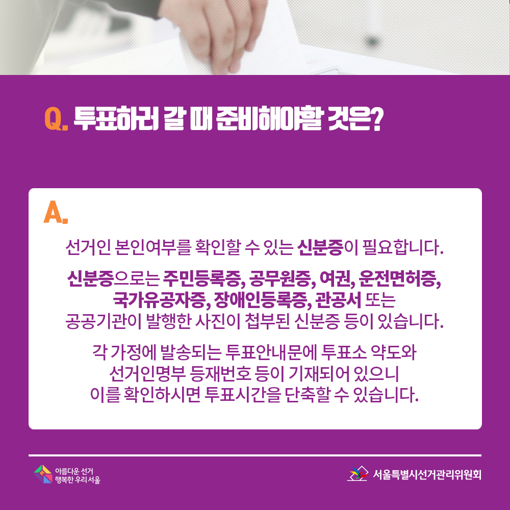 Q. 투표하러 갈 때 준비해야할 것은? A. 선거인 본인여부를 확인할 수 있는 신분증이 필요합니다. 신분증으로는 주민등록증, 공무원증, 여권, 운전면허증, 국가유공자증, 장애인등록증, 관공서 또는 공공기관이 발행한 사진이 첩부된 신분증 등이 있습니다. 각 가정에 발송되는 투표안내문에 투표소 약도와 선거인명부 등재번호 등이 기재되어 있으니 이를 확인하시면 투표시간을 단축할 수 있습니다.  