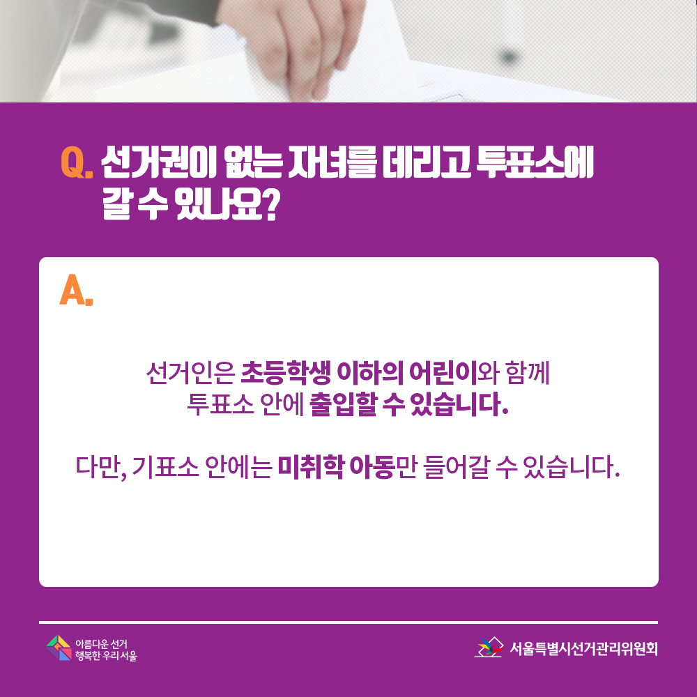 Q. 선거권이 없는 자녀를 데리고 투표소에 갈 수 있나요? A. 선거인은 초등학생 이하의 어린이와 함께 투표소 안에 출입할 수 있습니다. 다만, 기표소 안에는 미취학 아동만 들어갈 수 있습니다. 