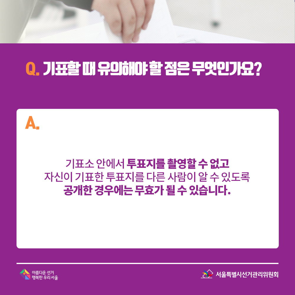 Q. 기표할 때 유의해야 할 점은 무엇인가요? A. 기표소 안에서 투표지를 촬영할 수 없고 자신이 기표한 투표지를 다른 사람이 알 수 있도록 공개한 경우에는 무효가 될 수 있습니다.  