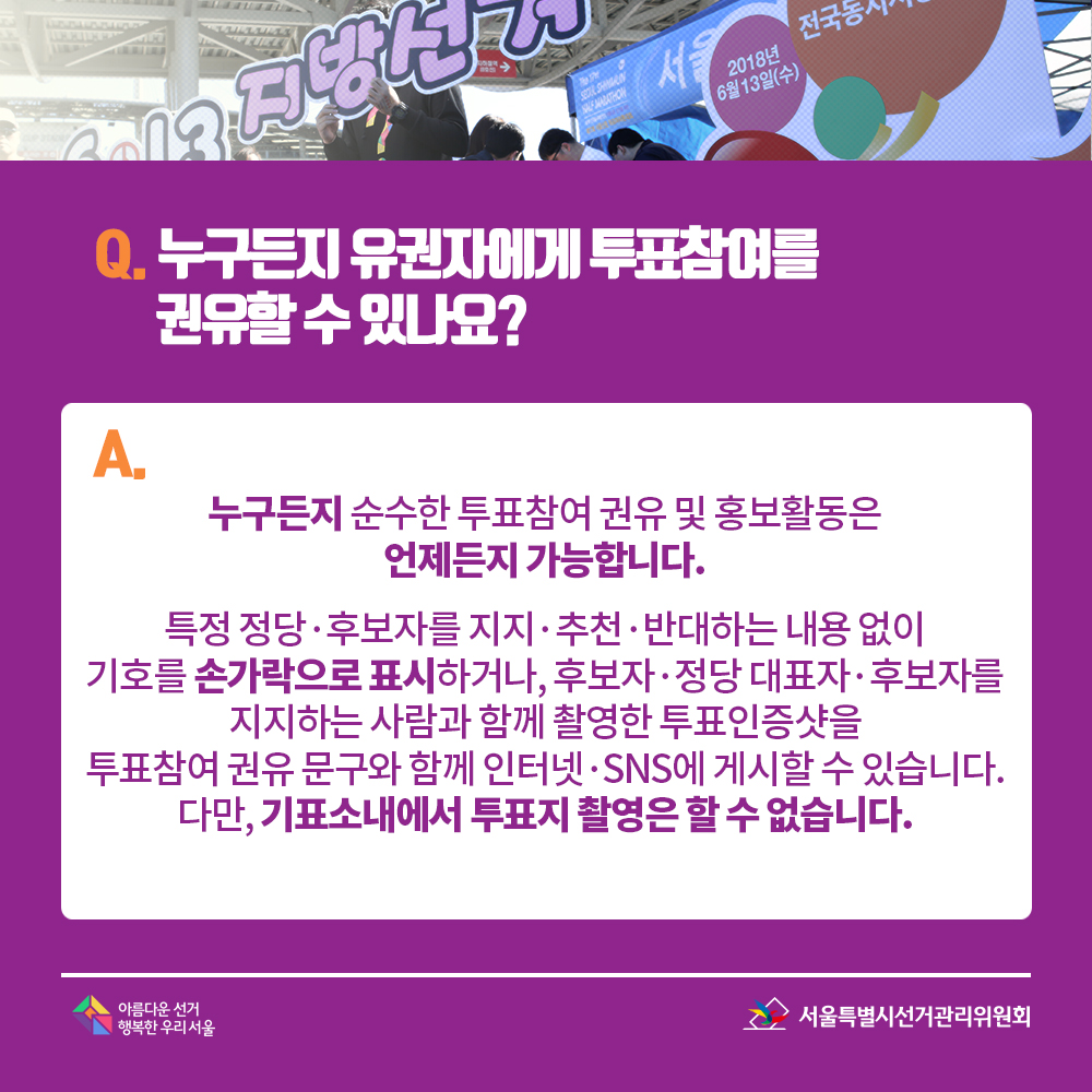 Q. 누구든지 유권자에게 투표참여를 권유할 수 있나요? A. 누구든지 순수한 투표참여 권유 및 홍보활동은 언제든지 가능합니다. 특정 정당·후보자를 지지·추천·반대하는 내용 없이 기호를 손가락으로 표시하거나, 후보자·정당 대표자·후보자를 지지하는 사람과 함께 촬영한 투표인증샷을 투표참여 권유 문구와 함께 인터넷·SNS에 게시할 수 있습니다. 다만, 기표소내에서 투표지 촬영은 할 수 없습니다.