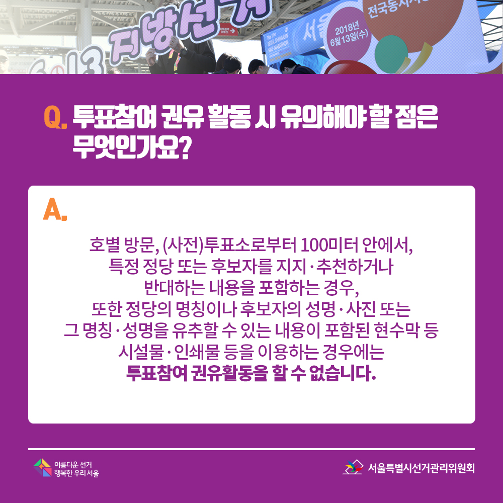 Q. 투표참여 권유 활동 시 유의해야 할 점은 무엇인가요? A. 호별 방문, (사전)투표소로부터 100미터 안에서, 특정 정당 또는 후보자를 지지?추천하거나 반대하는 내용을 포함하는 경우, 또한 정당의 명칭이나 후보자의 성명?사진 또는 그 명칭?성명을 유추할 수 있는 내용이 포함된 현수막 등 시설물·인쇄물 등을 이용하는 경우에는 투표참여 권유활동을 할 수 없습니다.